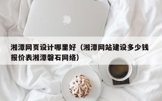 抚州湘潭网页设计哪里好（湘潭网站建设多少钱 报价表湘潭磐石网络）