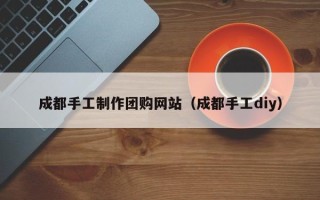 抚州成都手工制作团购网站（成都手工diy）